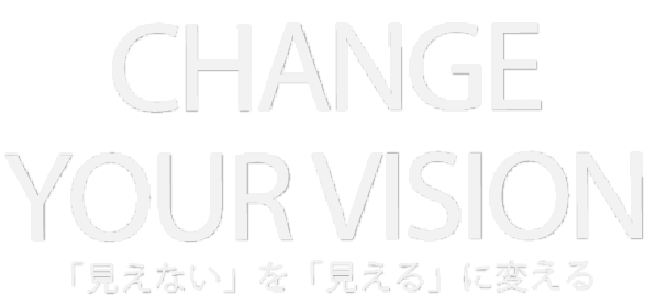 CHANGE YOUR VISION 「見えない」を「見える」に変える